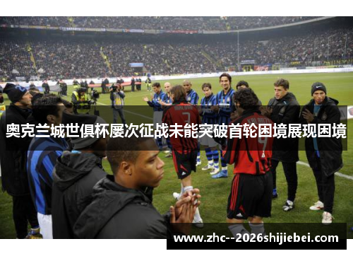 奥克兰城世俱杯屡次征战未能突破首轮困境展现困境