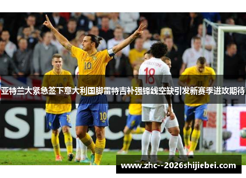 亚特兰大紧急签下意大利国脚雷特吉补强锋线空缺引发新赛季进攻期待