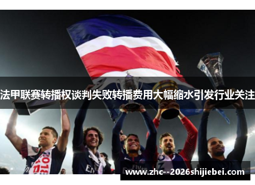 法甲联赛转播权谈判失败转播费用大幅缩水引发行业关注